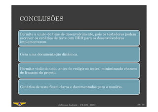CONCLUSÕES
28 / 30
Permite a união do time de desenvolvimento, pois os testadores podem
escrever os cenários de teste com BDD para os desenvolvedores
implementarem.
Gera uma documentação dinâmica.
Permitir visão do todo, antes de redigir os testes, minimizando chances
de fracasso do projeto.
Cenários de teste ficam claros e documentados para o usuário.
Jefferson Andrade – CE-229 – BDD
 