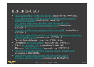 REFERÊNCIAS
• http://dannorth.net/introducing-bdd/ acessado em 10/05/2013.
• http://elabor8.com.au/blog/a-practical-blog-on-how-to-write-
scenarios-using-bdd acessado em 10/05/2013.
• http://www.slideshare.net/bkeepers/behavior-driven-
development-with-cucumber-presentation acessado em
10/05/2013.
• http://www.slideshare.net/rkmael/introduo-a-bdd acessado em
10/05/2013.
• http://www.slideshare.net/dversaci/behavior-driven-development-
bdd-and-agile-testing acessado em 10/05/2013.
• Apresentação interna – Imagem – Fábio Piona.
• Cucumber: http://cukes.info/ acessado em 13/06/2013.
• RSpec: http://rspec.info/ acessado em 13/06/2013.
• JBehave: http://jbehave.org/ acessado em 13/06/2013.
• http://en.wikipedia.org/wiki/Behavior-driven_development
acessado em 13/06/2013.
• http://www.slideshare.net/IosifItkin/behavior-driven-
development-pros-and-cons acessado em 13/06/2013.
29 / 30Jefferson Andrade – CE-229 – BDD
 