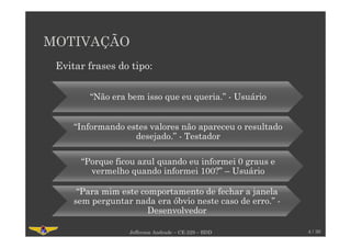 MOTIVAÇÃO
Jefferson Andrade – CE-229 – BDD 4 / 30
“Não era bem isso que eu queria.” - Usuário
“Informando estes valores não apareceu o resultado
desejado.” - Testador
“Porque ficou azul quando eu informei 0 graus e
vermelho quando informei 100?” – Usuário
“Para mim este comportamento de fechar a janela
sem perguntar nada era óbvio neste caso de erro.” -
Desenvolvedor
Evitar frases do tipo:
 