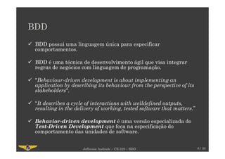 BDD
BDD possui uma linguagem única para especificar
comportamentos.
BDD é uma técnica de desenvolvimento ágil que visa integrar
regras de negócios com linguagem de programação.
"Behaviour-driven development is about implementing an
application by describing its behaviour from the perspective of its
stakeholders“.
“It describes a cycle of interactions with welldefined outputs,
resulting in the delivery of working, tested software that matters.”
Behavior-driven development é uma versão especializada do
Test-Driven Development que foca na especificação do
comportamento das unidades de software.
Jefferson Andrade – CE-229 – BDD 6 / 30
 