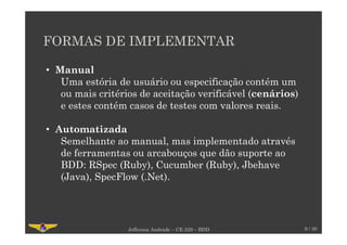 FORMAS DE IMPLEMENTAR
9 / 30Jefferson Andrade – CE-229 – BDD
• Manual
Uma estória de usuário ou especificação contém um
ou mais critérios de aceitação verificável (cenários)
e estes contém casos de testes com valores reais.
• Automatizada
Semelhante ao manual, mas implementado através
de ferramentas ou arcabouços que dão suporte ao
BDD: RSpec (Ruby), Cucumber (Ruby), Jbehave
(Java), SpecFlow (.Net).
 