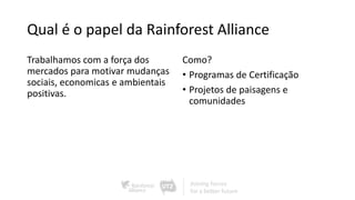 Qual é o papel da Rainforest Alliance
Trabalhamos com a força dos
mercados para motivar mudanças
sociais, economicas e ambientais
positivas.
Como?
• Programas de Certificação
• Projetos de paisagens e
comunidades
 