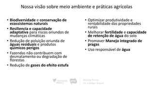 Nossa visão sobre meio ambiente e práticas agrícolas
• Biodiversidade e conservação de
ecossistemas naturais
• Resiliencia e capacidade
adaptativa para riscos oriundos de
mudanças climáticas
• Redução de poluição oriunda de
águas residuais e produtos
quimicos perigos
• Fazendas não contribuem com
desmatamento ou degradação de
florestas
• Redução de gases do efeito estufa
• Optimizar produtividade e
rentabilidade das propriedades
rurais
• Melhorar fertilidade e capacidade
de retenção de água do solo
• Promover Manejo integrado de
pragas
• Uso responsável de água
 