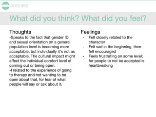 What did you think? What did you feel?
Thoughts
-Speaks to the fact that gender ID
and sexual orientation on a general
population level is becoming more
acceptable, but individually it’s not as
acceptable. The cultural impact might
affect the individual comfort level of
coming out or being open.
-I related to the experience of going
to therapy and not wanting to be
open about that, for fear of what
people will say or ask about it.
Feelings
- Felt closely related to the
character
- Felt sad in the beginning, then
felt encouraged
- Feels frustrating on some level;
for people to not be accepted is
heartbreaking
 