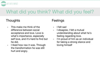 What did you think? What did you feel?
Thoughts
- This make me think of the
difference between social
acceptance and love. Love is
what’s importance, especially
self love, and it’s hard to find but
he did.
- I liked how raw it was. Through
the transformation he was still
hurt and angry.
Feelings
- I felt sad
- I disagree, I felt a mutual
understanding about what he’s
feeling regarding love.
- I’m proud of him as an individual
for taking a strong stance and
loving himself
 