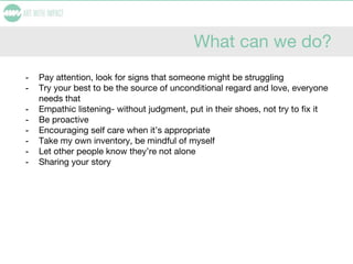 What can we do?
- Pay attention, look for signs that someone might be struggling
- Try your best to be the source of unconditional regard and love, everyone
needs that
- Empathic listening- without judgment, put in their shoes, not try to fix it
- Be proactive
- Encouraging self care when it’s appropriate
- Take my own inventory, be mindful of myself
- Let other people know they’re not alone
- Sharing your story
 