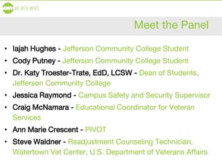 Meet the Panel
• Iajah Hughes - Jefferson Community College Student
• Cody Putney - Jefferson Community College Student
• Dr. Katy Troester-Trate, EdD, LCSW - Dean of Students,
Jefferson Community College
• Jessica Raymond - Campus Safety and Security Supervisor
• Craig McNamara - Educational Coordinator for Veteran
Services
• Ann Marie Crescent - PIVOT
• Steve Waldner - Readjustment Counseling Technician,
Watertown Vet Center, U.S. Department of Veterans Affairs
 
