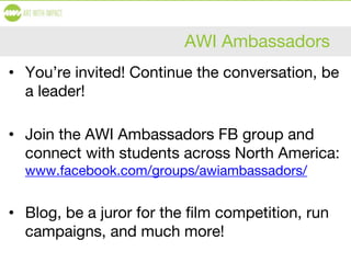 AWI Ambassadors
• You’re invited! Continue the conversation, be
a leader!
• Join the AWI Ambassadors FB group and
connect with students across North America:
www.facebook.com/groups/awiambassadors/
• Blog, be a juror for the film competition, run
campaigns, and much more!
 