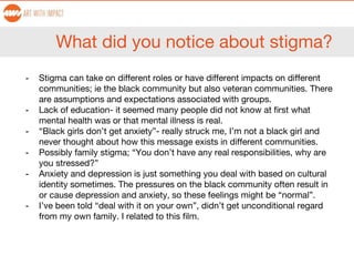 What did you notice about stigma?
- Stigma can take on different roles or have different impacts on different
communities; ie the black community but also veteran communities. There
are assumptions and expectations associated with groups.
- Lack of education- it seemed many people did not know at first what
mental health was or that mental illness is real.
- “Black girls don’t get anxiety”- really struck me, I’m not a black girl and
never thought about how this message exists in different communities.
- Possibly family stigma; “You don’t have any real responsibilities, why are
you stressed?”
- Anxiety and depression is just something you deal with based on cultural
identity sometimes. The pressures on the black community often result in
or cause depression and anxiety, so these feelings might be “normal”.
- I’ve been told “deal with it on your own”, didn’t get unconditional regard
from my own family. I related to this film.
 