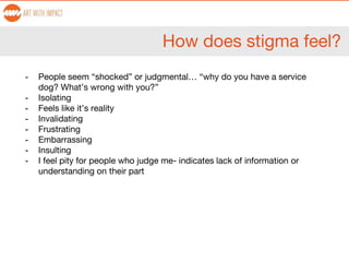 How does stigma feel?
- People seem “shocked” or judgmental… “why do you have a service
dog? What’s wrong with you?”
- Isolating
- Feels like it’s reality
- Invalidating
- Frustrating
- Embarrassing
- Insulting
- I feel pity for people who judge me- indicates lack of information or
understanding on their part
 