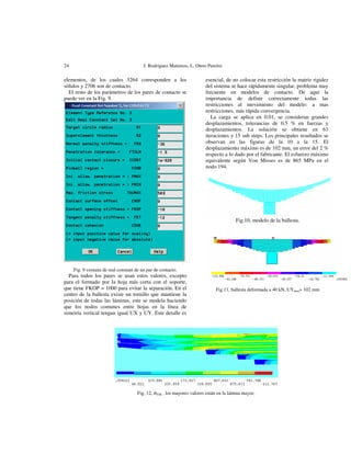 24

J. Rodríguez Matienzo, L. Otero Pereiro.

elementos, de los cuales 3264 corresponden a los
sólidos y 2706 son de contacto.
El resto de los parámetros de los pares de contacto se
puede ver en la Fig. 9.

esencial, de no colocar esta restricción la matriz rigidez
del sistema se hace rápidamente singular, problema muy
frecuente en modelos de contacto. De aquí la
importancia de definir correctamente todas las
restricciones al movimiento del modelo: a mas
restricciones, más rápida convergencia.
La carga se aplica en 0.01, se consideran grandes
desplazamientos, tolerancias de 0.5 % en fuerzas y
desplazamientos. La solución se obtiene en 63
iteraciones y 15 sub steps. Los principales resultados se
observan en las figuras de la 10 a la 15. El
desplazamiento máximo es de 102 mm, un error del 2 %
respecto a lo dado por el fabricante. El esfuerzo máximo
equivalente según Von Misses es de 865 MPa en el
nodo 194.

Fig.10, modelo de la ballesta.

Fig. 9 ventana de real constant de un par de contacto.

Para todos los pares se usan estos valores, excepto
para el formado por la hoja más corta con el soporte,
que tiene FKOP = 1000 para evitar la separación. En el
centro de la ballesta existe un tornillo que mantiene la
posición de todas las láminas, este se modela haciendo
que los nodos comunes entre hojas en la línea de
simetría vertical tengan igual UX y UY. Este detalle es

Fig.11, ballesta deformada a 40 kN, UYmax= 102 mm

Fig. 12, σVM , los mayores valores están en la lámina mayor.

 
