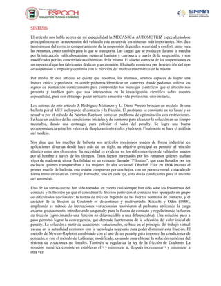 SINTESIS
El artículo nos habla acerca de mi especialidad la MECANICA AUTOMOTRIZ especializándose
principalmente en la suspensión del vehículo este es uno de los sistemas más importantes. Nos dice
también que del correcto comportamiento de la suspensión dependen seguridad y confort, tanto para
las personas, como también para lo que se transporta. Las cargas que se producen durante la marcha
por la interacción vehículo-camino, pasan al bastidor y carrocería a través de la suspensión, y son
modificadas por las características dinámicas de la misma. El diseño correcto de las suspensiones es
un aspecto al que los fabricantes dedican gran atención. El diseño comienza por la selección del tipo
de suspensión a emplear y continúa con la elección del modelo matemático de la misma.
Por medio de este artículo se quiere que nosotros, los alumnos, seamos capaces de lograr una
lectura crítica y profunda, en donde podamos identificar un contexto, donde podamos utilizar los
signos de puntuación correctamente para comprender los mensajes científicos que el articulo nos
presenta y también para que nos interesemos en la investigación científica sobre nuestra
especialidad, para con el tiempo poder aplicarlo a nuestra vida profesional universitaria.
Los autores de este articulo J. Rodríguez Matienzo y L. Otero Pereiro brindan un modelo de una
ballesta por el MEF incluyendo el contacto y la fricción. El problema se convierte en no lineal y se
resuelve por el método de Newton-Raphson como un problema de optimización con restricciones.
Se hace un análisis de las condiciones iniciales y de contorno para alcanzar la solución en un tiempo
razonable, dando una estrategia para calcular el valor del penalty. Se logra una buena
correspondencia entre los valores de desplazamiento reales y teóricos. Finalmente se hace el análisis
del modelo.
Nos dice que los muelles de ballesta son artículos mecánicos usados de forma industrial en
aplicaciones diversas desde hace más de un siglo, su objetivo principal es permitir el vínculo
elástico entre dos elementos. Su necesidad es evidente en los diferentes tipos de vehículos usados
por el hombre a través de los tiempos. Estos fueron inventados por los romanos quienes usaban
vigas de madera de cierta flexibilidad en un vehículo llamado “Pilentum”, que eran llevados por los
esclavos quienes transportaban a las mujeres de alta sociedad. Obadiah Eliot en 1804 invento el
primer muelle de ballesta, este estaba compuesto por dos hojas, con un perno central; colocado de
forma transversal en un carruaje Barouche, uno en cada eje, esto dio la condiciones para el invento
del automóvil.
Uno de los temas que no han sido tomados en cuenta casi siempre han sido sobe los fenómenos del
contacto y la fricción ya que el considerar la fricción junto con el contacto trae aparejado un grupo
de dificultades adicionales: la fuerza de fricción depende de las fuerzas normales de contacto, y el
carácter de la fricción de Coulomb es discontinuo y multivariado. Kikuchi y Oden (1988),
empleando el método de inecuaciones variacionales resolvieron el problema aplicando la carga
externa gradualmente, introduciendo un penalty para la fuerza de contacto y regularizando la fuerza
de fricción (aproximando una función no diferenciable a una diferenciable). Una solución paso a
paso permitió lograr la convergencia, que depende fuertemente de la selección del valor inicial de
penalty. La solución a partir de ecuaciones variacionales, se basa en el principio del trabajo virtual
ya que en la actualidad contamos con la tecnología necesaria para poder disminuir esta fricción. El
método de Newton-Raphson combinado con el uso de un penalty para imponer las condiciones de
contacto, o con el método de LaGrange modificado, es usado para obtener la solución numérica del
sistema de ecuaciones no lineales. También se regulariza la ley de la fricción de Coulomb. La
solución numérica consiste en establecer el ˠ y minimizar π, después incrementar ˠ y minimizar π
otra vez.

 