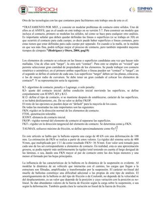 Otra de las tecnologías con las que contamos para facilitarnos este trabajo una de esta es el:
“TRATAMIENTO POR MEF, y consiste en modelar problemas de contacto entre sólidos. Uno de
ellos es el ANSYS, que es el usado en este trabajo en su versión 5.7. Para construir un modelo que
incluya el contacto, primero se modelan los sólidos, tal como se hace para cualquier otro análisis.
Es importante señalar que deben quedar definidas las líneas o superficies (si se trabaja en 3D) en
que ocurrirá el contacto para cada cuerpo; es decir puede haber superficies o líneas comunes, pero
estas tienen que estar definidas para cada cuerpo por separado. En cuando a la malla, en la medida
en que sea más fina, podrá reflejar mejor el proceso de contacto, pero también impondrá mayores
tiempos de cómputo.”(Rodríguez y Otero, 2004, pag19)

Los elementos de contacto se colocan en las líneas o superficies candidatas una vez que hayan sido
malladas. Una de ellas será “target”, la otra será “contact”. Para esto se emplea un “wizard” que
permite seleccionar gran cantidad de propiedades de los elementos. Se puede trabajar con contacto
simétrico o asimétrico; en el primero ambas superficies o líneas pueden ser “contact” o “target”, en
el segundo se define el carácter de cada una. Las superficies “target” deben ser las planas, cóncavas,
o las de mayor radio de curvatura. Se debe tener un gran cuidado al colocar los elementos de
contacto”. Y su representación seria la siguiente:
K2- algoritmo de contacto; penalty o Lagrange, o solo penalty.
K5- ajuste del contacto inicial: define condición inicial moviendo las superficies, se define
conjuntamente con ICONT, K9 y K12.
K12- define el tipo de contacto, si se mantiene después de establecerse, carácter de las superficies,
si no habrá deslizamiento, etc. De su valor se define FKOP.
El resto de las opciones se pueden dejar en “default” para la mayoría de los casos.
De todas las mostradas las más importantes son las siguientes:
FKN.-rigidez en la dirección normal de los elementos de contacto.
FTOL.-penetración tolerable.
ICONT.-distancia de contacto inicial.
FKOP.- rigidez normal del elemento de contacto al separarse las superficies.
FKT-.-rigidez en la dirección tangencial del elemento de contacto. Se determina como µ FKN.
√3
1

TAUMAX.-esfuerzo máximo de fricción, se define aproximadamente como Ϭγ/

En este artículo se habla que la ballesta soporta una carga de 40 kN con una deformación de 100
mm. La estimación de FKN se realiza a partir de estos valores. La rigidez del sistema sería de 400
N/mm, que multiplicado por 1/11 da como resultado FKN= 36 N/mm. Este valor será tomado para
cada uno de los set correspondiente a elementos de contacto. En realidad, esta es una aproximación
grosera, se podía repartir más uniformemente la rigidez total teniendo en cuenta el largo desigual de
las láminas, o sea, dando una FKN mayor al par de contacto entre las dos hojas menores y una
menor al formado por las hojas principales.
La influencia de las características de la ballesta en la dinámica de la suspensión es evidente. Al
modelar la dinámica de un vehículo que interactúa con el camino, las cargas que llegan a la
estructura son filtradas, amplificadas y transformadas por la suspensión. El carácter no-lineal del
muelle de ballestas constituye una dificultad adicional a las propias de este tipo de análisis. El
amortiguamiento de la ballesta es del tipo de fricción o de Coulomb, no depende de la velocidad ni
del desplazamiento, es un valor que depende de la posición y cuya variación con la posición es nolineal. Se dan abundantes valores de la fuerza de fricción según la carga sobre la suspensión, o sea
según la deformación. También queda clara la variación no lineal de la fuerza de fricción.

 