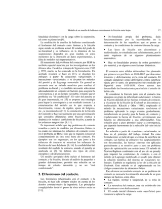 Modelo de un muelle de ballestas considerando la fricción entre hojas.

linealidad disminuye con la carga sobre la suspensión,
tal como se plantea en [9].
La modelación de muelles de ballestas considerando
el fenómeno del contacto entre láminas y la fricción
sigue siendo un problema actual. El estudio del grado de
no-linealidad y su influencia en la dinámica de las
suspensiones dependen en gran medida en estos
momentos de la obtención de datos experimentales, a
falta de modelos más representativos.
El tratamiento del problema del contacto por FEM ha
recibido especial atención por los investigadores en los
últimos años. Desde los trabajos de Signorini entre 1933
y 1959, mucho se ha avanzado en la formulación. Un
acertado resumen se hace en [11], se discuten los
enfoques a partir de ecuaciones variacionales o
inecuaciones variacionales; y se discuten los métodos
del penalti y de Lagrange aumentado. En general es
necesario usar un método numérico para resolver el
problema no-lineal, y es también necesario seleccionar
adecuadamente un conjunto de factores para asegurar la
convergencia, y en un tiempo razonable, evitando que el
problema sea “ill-conditioned”. El valor del penalty es
de gran importancia, en [15] se propone una estrategia
para lograr la convergencia y un resultado correcto. La
estructuración del modelo en lo que respecta a
discretización, valores de rigidez, ajuste de holguras,
etc., se recomienda en [13]. La simulación de la fricción
de Coulomb se hace normalmente por una aproximación
que considera diferencias entre fricción estática y
dinámica sin variar el coeficiente de fricción, a partir de
los esfuerzos tangenciales [9, 11].
Es importante señalar que hay problemas de contacto
resueltos a partir de modelos por elementos finitos en
los cuales no interesan los esfuerzos de contacto (como
en el problema de Hertz) sino que se requiere conocer el
comportamiento en otra zona fuera del contacto. Un
ejemplos son los engranajes, en los que junto a los
esfuerzos de contacto se necesitan los esfuerzos de
flexión en la base del diente [9, 16]. La confiabilidad del
resultado del modelo de contacto, usando el penalty es
analizada en [3]. Se definen dos tipos de error;
energético y de desplazamiento.
Un modelo apropiado debe incluir el fenómeno del
contacto, y la fricción, discutir el análisis de pequeñas o
grandes deformaciones, permitir una solución en un
tiempo de cálculo razonable y no ser “mal
condicionado”.

 (O IHQyPHQR GHO FRQWDFWR
Los fenómenos relacionados con el contacto y la
fricción, no han sido siempre tenidos en cuenta en los
diseños convencionales de ingeniería. Las principales
complejidades desde el punto de vista teórico están en
[11]:

17

ƒ No-linealidad propia del problema, dada
fundamentalmente por la incertidumbre en la
determinación de las superficies que se ponen en
contacto y las condiciones de contorno durante la carga.
ƒ Las leyes de fricción son discontinuas y
multivaluadas, no estudiadas aun suficientemente, por lo
tanto requieren de un riguroso planteamiento
matemático.
ƒ Hay no-linealidades propias de orden geométrico
y/o material, y en algunos casos factores dinámicos.
El contacto entre sólidos deformables fue planteado
por primera vez por Hertz en 1881-1882, que determino
tensiones y deformaciones en la zona del contacto. El
contacto unilateral (sólido deformable contra superficie
rígida, por lo tanto, sin penetración) fue estudiado por
Signorini entre 1933-1959. Otros autores han
desarrollado las formulaciones para incluir el estudio de
la fricción.
El considerar la fricción junto con el contacto trae
aparejado un grupo de dificultades adicionales: la fuerza
de fricción depende de las fuerzas normales de contacto,
y el carácter de la fricción de Coulomb es discontinuo y
multivariado. Kikuchi y Oden (1988), empleando el
método de inecuaciones variacionales resolvieron el
problema aplicando la carga externa gradualmente,
introduciendo un penalty para la fuerza de contacto y
regularizando la fuerza de fricción (aproximando una
función no diferenciable a una diferenciable). Una
solución paso a paso permitió lograr la convergencia,
que depende fuertemente de la selección del valor inicial
de penalty.
La solución a partir de ecuaciones variacionales, se
basa en el principio del trabajo virtual. En estas
formulaciones se parte de que se conoce la superficie de
contacto. Las fuerzas de contacto y los desplazamientos
son desconocidas, las fuerzas externas son aplicadas
gradualmente y se resuelve paso a paso un problema
típico de optimización con restricciones. El método de
Newton-Raphson combinado con el uso de un penalty
para imponer las condiciones de contacto, o con el
método de Lagrange modificado, es usado para obtener
la solución numérica del sistema de ecuaciones nolineales. También se regulariza la ley de la fricción de
Coulomb. Este método es el implementado en los
códigos comerciales de elementos finitos.
Para alcanzar un resultado correcto en un problema de
contacto es necesaria la estimación adecuada de un gran
número de factores, entre ellos:
ƒ La rigidez, normal y tangencial, de la zona de
contacto.
ƒ La naturaleza del contacto, una vez establecido (sin
deslizamiento o con deslizamiento).
ƒ El estado inicial (distancia entre superficies) para
comenzar a aplicar la carga.

 