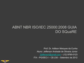 ABNT NBR ISO/IEC 25000:2008 GUIA
                     DO SQuaRE



                     Prof. Dr. Adilson Marques da Cunha
             Aluno: Jefferson Andrade de Oliveira Júnior
                2jefferson@gmail.com – (12) 9765-0123
          ITA – PG/EEC-I – CE-230 – Setembro de 2012
 