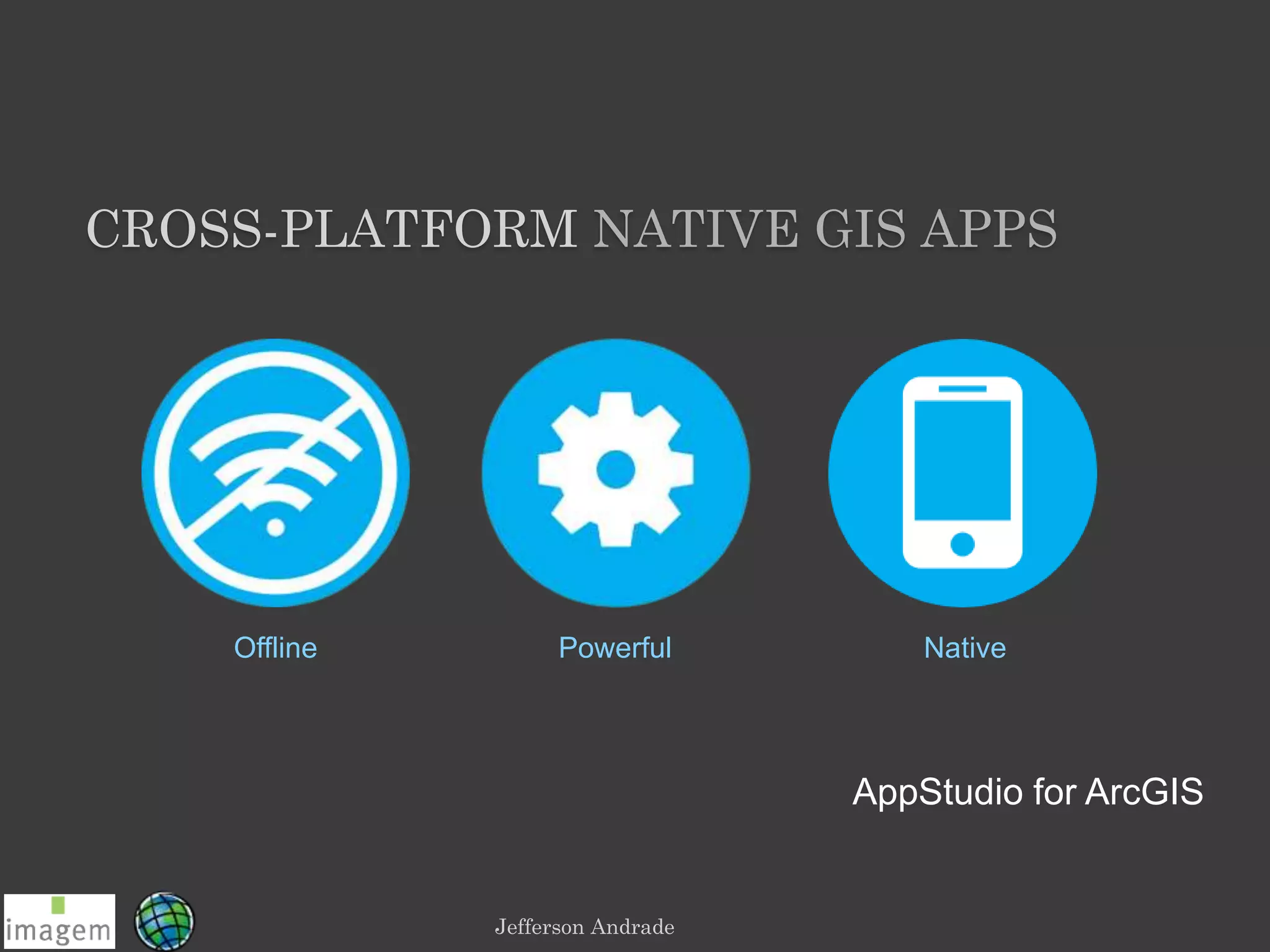 Jefferson Andrade
Offline Powerful Native
AppStudio for ArcGIS
CROSS-PLATFORM NATIVE GIS APPS
 