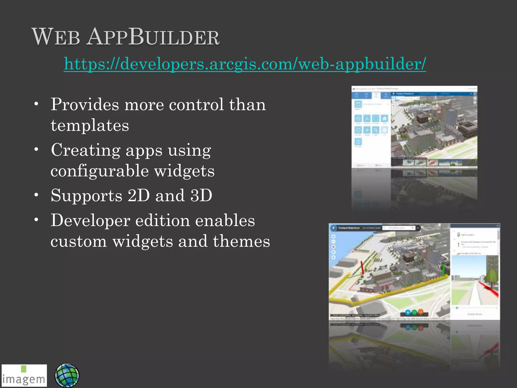WEB APPBUILDER
• Provides more control than
templates
• Creating apps using
configurable widgets
• Supports 2D and 3D
• Developer edition enables
custom widgets and themes
https://developers.arcgis.com/web-appbuilder/
 