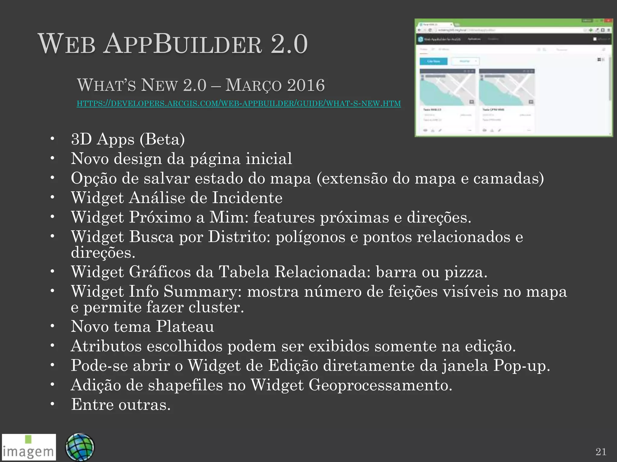 WEB APPBUILDER 2.0
21
WHAT’S NEW 2.0 – MARÇO 2016
HTTPS://DEVELOPERS.ARCGIS.COM/WEB-APPBUILDER/GUIDE/WHAT-S-NEW.HTM
• 3D Apps (Beta)
• Novo design da página inicial
• Opção de salvar estado do mapa (extensão do mapa e camadas)
• Widget Análise de Incidente
• Widget Próximo a Mim: features próximas e direções.
• Widget Busca por Distrito: polígonos e pontos relacionados e
direções.
• Widget Gráficos da Tabela Relacionada: barra ou pizza.
• Widget Info Summary: mostra número de feições visíveis no mapa
e permite fazer cluster.
• Novo tema Plateau
• Atributos escolhidos podem ser exibidos somente na edição.
• Pode-se abrir o Widget de Edição diretamente da janela Pop-up.
• Adição de shapefiles no Widget Geoprocessamento.
• Entre outras.
 