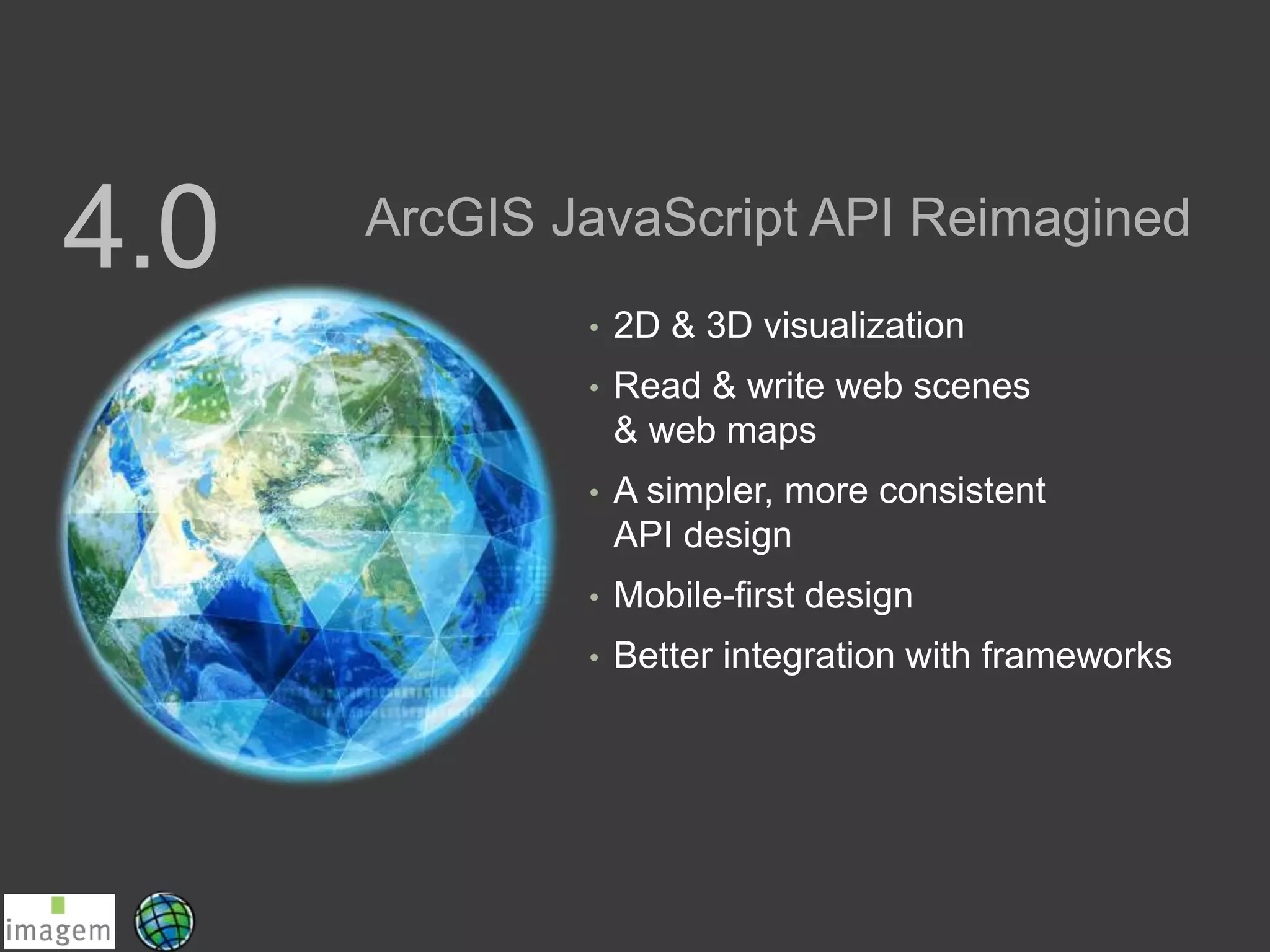• 2D & 3D visualization
• Read & write web scenes
& web maps
• A simpler, more consistent
API design
• Mobile-first design
• Better integration with frameworks
4.0 ArcGIS JavaScript API Reimagined
 