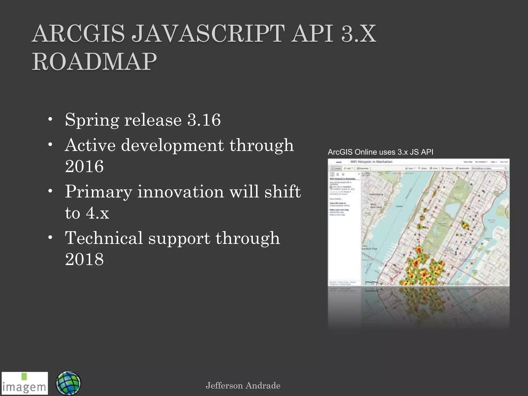 Jefferson Andrade
ARCGIS JAVASCRIPT API 3.X
ROADMAP
• Spring release 3.16
• Active development through
2016
• Primary innovation will shift
to 4.x
• Technical support through
2018
ArcGIS Online uses 3.x JS API
 