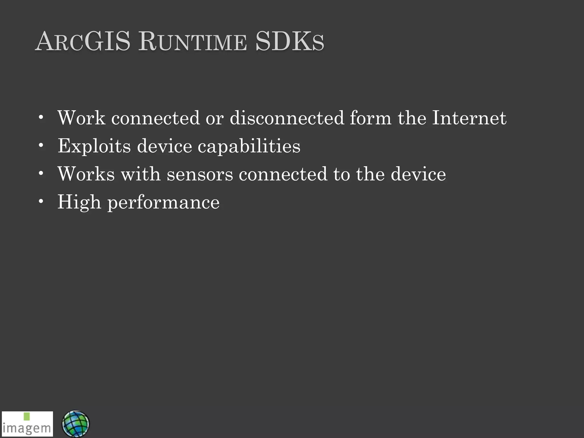 ARCGIS RUNTIME SDKS
• Work connected or disconnected form the Internet
• Exploits device capabilities
• Works with sensors connected to the device
• High performance
 