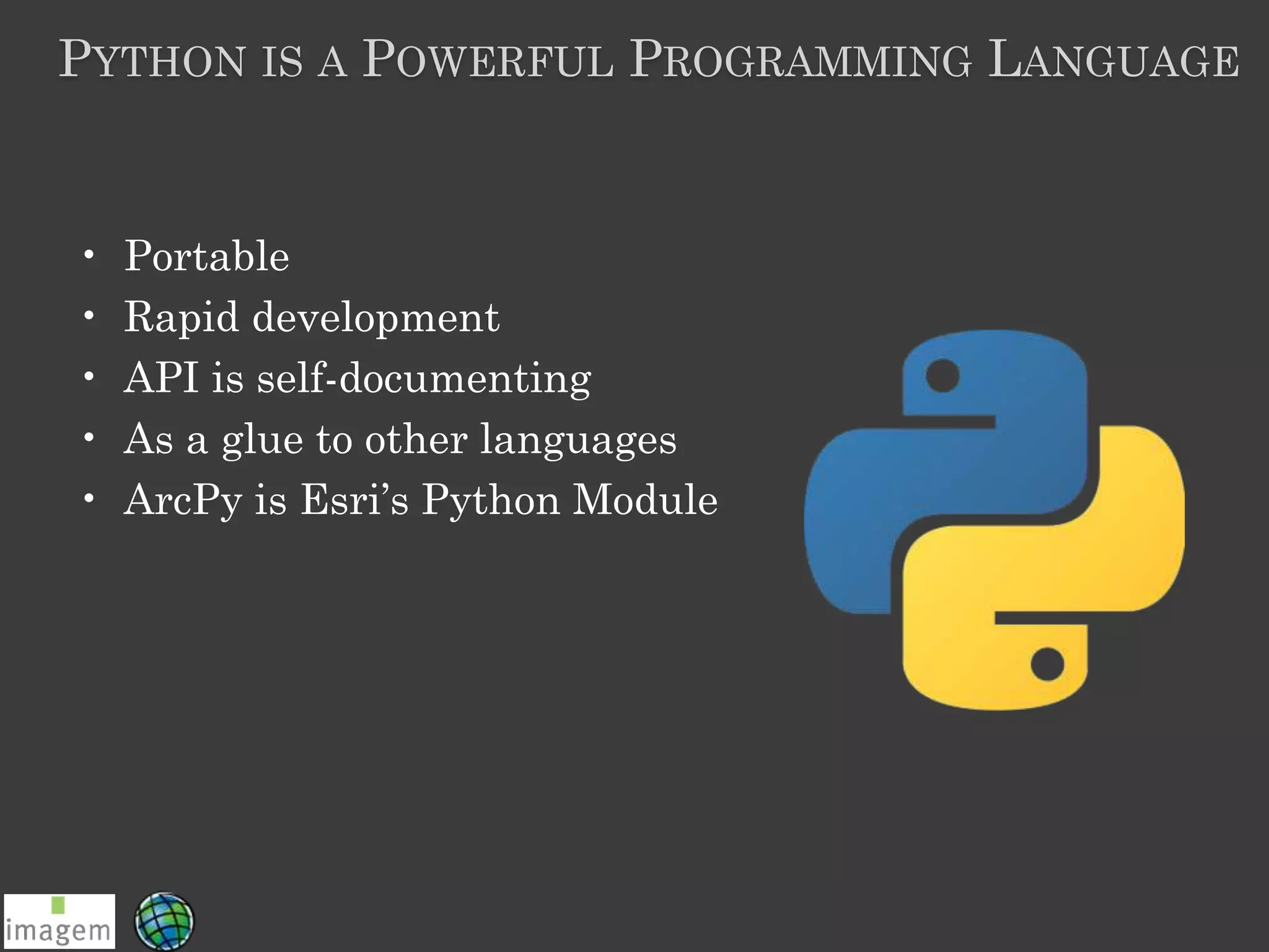 PYTHON IS A POWERFUL PROGRAMMING LANGUAGE
• Portable
• Rapid development
• API is self-documenting
• As a glue to other languages
• ArcPy is Esri’s Python Module
 