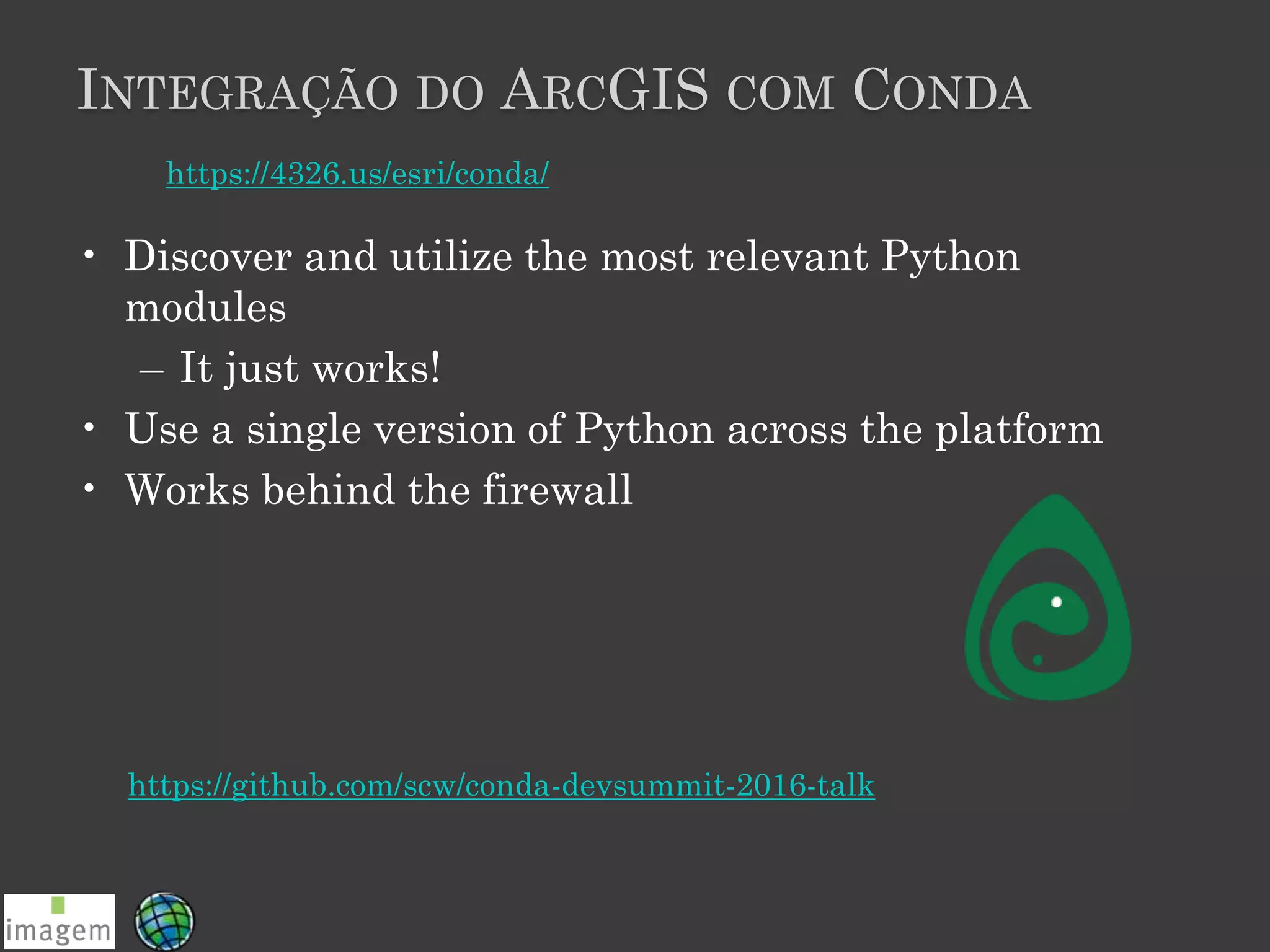 INTEGRAÇÃO DO ARCGIS COM CONDA
• Discover and utilize the most relevant Python
modules
– It just works!
• Use a single version of Python across the platform
• Works behind the firewall
https://4326.us/esri/conda/
https://github.com/scw/conda-devsummit-2016-talk
 