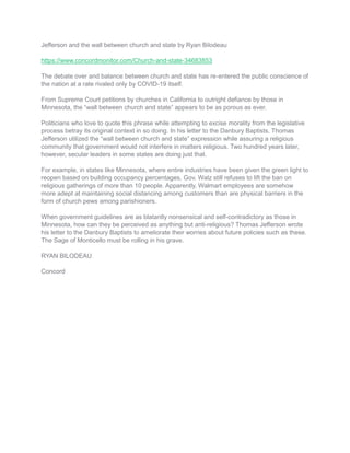 Jefferson and the wall between church and state by Ryan Bilodeau
https://www.concordmonitor.com/Church-and-state-34683853
The debate over and balance between church and state has re-entered the public conscience of
the nation at a rate rivaled only by COVID-19 itself.
From Supreme Court petitions by churches in California to outright defiance by those in
Minnesota, the “wall between church and state” appears to be as porous as ever.
Politicians who love to quote this phrase while attempting to excise morality from the legislative
process betray its original context in so doing. In his letter to the Danbury Baptists, Thomas
Jefferson utilized the “wall between church and state” expression while assuring a religious
community that government would not interfere in matters religious. Two hundred years later,
however, secular leaders in some states are doing just that.
For example, in states like Minnesota, where entire industries have been given the green light to
reopen based on building occupancy percentages, Gov. Walz still refuses to lift the ban on
religious gatherings of more than 10 people. Apparently, Walmart employees are somehow
more adept at maintaining social distancing among customers than are physical barriers in the
form of church pews among parishioners.
When government guidelines are as blatantly nonsensical and self-contradictory as those in
Minnesota, how can they be perceived as anything but anti-religious? Thomas Jefferson wrote
his letter to the Danbury Baptists to ameliorate their worries about future policies such as these.
The Sage of Monticello must be rolling in his grave.
RYAN BILODEAU
Concord
 