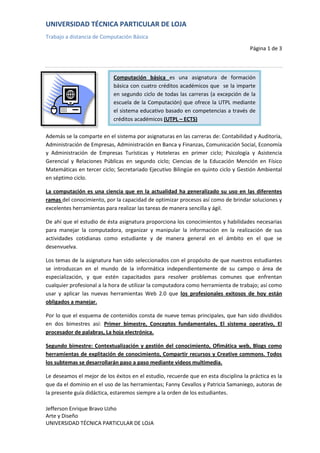 Computación básica es una asignatura de formación básica con cuatro créditos académicos que  se la imparte en segundo ciclo de todas las carreras (a excepción de la escuela de la Computación) que ofrece la UTPL mediante el sistema educativo basado en competencias a través de créditos académicos (UTPL – ECTS)-89535-121920<br />Además se la comparte en el sistema por asignaturas en las carreras de: Contabilidad y Auditoría, Administración de Empresas, Administración en Banca y Finanzas, Comunicación Social, Economía y Administración de Empresas Turísticas y Hoteleras en primer ciclo; Psicología y Asistencia Gerencial y Relaciones Públicas en segundo ciclo; Ciencias de la Educación Mención en Físico Matemáticas en tercer ciclo; Secretariado Ejecutivo Bilingüe en quinto ciclo y Gestión Ambiental en séptimo ciclo.<br />La computación es una ciencia que en la actualidad ha generalizado su uso en las diferentes ramas del conocimiento, por la capacidad de optimizar procesos así como de brindar soluciones y excelentes herramientas para realizar las tareas de manera sencilla y ágil.<br />De ahí que el estudio de ésta asignatura proporciona los conocimientos y habilidades necesarias para manejar la computadora, organizar y manipular la información en la realización de sus actividades cotidianas como estudiante y de manera general en el ámbito en el que se desenvuelva.<br />Los temas de la asignatura han sido seleccionados con el propósito de que nuestros estudiantes se introduzcan en el mundo de la informática independientemente de su campo o área de especialización, y que estén capacitados para resolver problemas comunes que enfrentan cualquier profesional a la hora de utilizar la computadora como herramienta de trabajo; así como usar y aplicar las nuevas herramientas Web 2.0 que los profesionales exitosos de hoy están obligados a manejar.<br />Por lo que el esquema de contenidos consta de nueve temas principales, que han sido divididos en dos bimestres así: Primer bimestre, Conceptos fundamentales, El sistema operativo, El procesador de palabras, La hoja electrónica.<br />Segundo bimestre: Contextualización y gestión del conocimiento, Ofimática web, Blogs como herramientas de explitación de conocimiento, Compartir recursos y Creative commons. Todos los subtemas se desarrollarán paso a paso mediante videos multimedia.<br />Le deseamos el mejor de los éxitos en el estudio, recuerde que en esta disciplina la práctica es la que da el dominio en el uso de las herramientas; Fanny Cevallos y Patricia Samaniego, autoras de la presente guía didáctica, estaremos siempre a la orden de los estudiantes.<br />UNIVERSIDAD TECNICA PARTICULAR DE LOJASistema de computación básica se imparte en las carreas:Contabilidad y Auditoría, Administración de Empresas, Administración en Banca y Finanzas, Comunicación Social, Economía y Administración de Empresas Turísticas y Hoteleras en primer ciclo; Psicología y Asistencia Gerencial y Relaciones Públicas en segundo ciclo; Ciencias de la Educación Mención en Físico Matemáticas en tercer ciclo; Secretariado Ejecutivo Bilingüe en quinto ciclo y Gestión Ambiental en séptimo ciclo.Primer BimestresConceptos fundamentales, El sistema operativo, El procesador de palabras, La hoja electrónica.Segundo BimestreContextualización y gestión del conocimiento, Ofimática web, Blogs como herramientas de explitación de conocimiento, Compartir recursos y Creative commons. Todos los subtemas se desarrollarán paso a paso mediante videos multimedia.<br />-766445-129540<br />ECUACIÓN<br />a=a-b+(10)2-4a+5Σ≠62a-52+θ-¶<br />