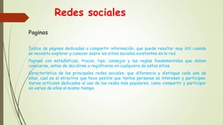 Redes sociales
Paginas
Índice de páginas dedicadas a compartir información, que puede resultar muy útil cuando
se necesita explorar y conocer sobre los sitios sociales existentes en la red.
Paginas con estadísticas, trucos, tips, consejos y las reglas fundamentales que deben
conocerse, antes de decidirse a registrarse en cualquiera de estos sitios.
Característica de las principales redes sociales, que diferencia y distingue cada una de
ellas, cual es el atractivo que hace posible que tantas personas se interesen y participen.
Varios artículos dedicados al uso de las redes más populares, como compartir y participar
en varias de ellas al mismo tiempo.
 