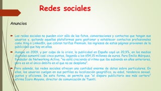 Redes sociales
Anuncios
 Las redes sociales no pueden vivir sólo de las fotos, conversaciones y contactos que tengan sus
usuarios y, quitando aquellas plataformas para gestionar y establecer contactos profesionales
como Xing o LinkedIn, que cobran tarifas Premium, los ingresos de estas páginas provienen de la
publicidad que hay en ellas.
 Aunque en 2009, y por culpa de la crisis, la publicidad en España cayó un 20,9%, en los medios
digitales aumentó casi cinco puntos, llegando a los 654,15 millones de euros. Para Emilio Márquez,
fundador de Networking Activo, “no está creciendo al ritmo que iba subiendo en años anteriores,
pero es en el único ámbito en el que no se desploma”.
 Pero además, las redes sociales ofrecen una cantidad enorme de datos sobre particulares. En
ellas, los usuarios cuelgan en sus perfiles su localización geográfica, su edad, tendencia sexual,
gustos y aficiones. De esta forma, se permite que “el disparo publicitario sea más certero”
afirma Ícaro Moyano, director de comunicación de Tuenti.
 