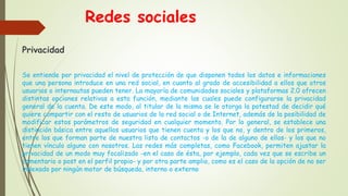 Redes sociales
Privacidad
Se entiende por privacidad el nivel de protección de que disponen todos los datos e informaciones
que una persona introduce en una red social, en cuanto al grado de accesibilidad a ellos que otros
usuarios o internautas pueden tener. La mayoría de comunidades sociales y plataformas 2.0 ofrecen
distintas opciones relativas a esta función, mediante las cuales puede configurarse la privacidad
general de la cuenta. De este modo, al titular de la misma se le otorga la potestad de decidir qué
quiere compartir con el resto de usuarios de la red social o de Internet, además de la posibilidad de
modificar estos parámetros de seguridad en cualquier momento. Por lo general, se establece una
distinción básica entre aquellos usuarios que tienen cuenta y los que no, y dentro de los primeros,
entre los que forman parte de nuestra lista de contactos -o de la de alguno de ellos- y los que no
tienen vínculo alguno con nosotros. Las redes más completas, como Facebook, permiten ajustar la
privacidad de un modo muy focalizado -en el caso de ésta, por ejemplo, cada vez que se escribe un
comentario o post en el perfil propio- y por otra parte amplio, como es el caso de la opción de no ser
indexado por ningún motor de búsqueda, interno o externo
 