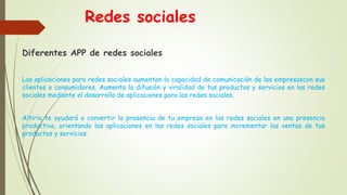 Redes sociales
Diferentes APP de redes sociales
Las aplicaciones para redes sociales aumentan la capacidad de comunicación de las empresascon sus
clientes o consumidores. Aumenta la difusión y viralidad de tus productos y servicios en las redes
sociales mediante el desarrollo de aplicaciones para las redes sociales.
Altiria te ayudará a convertir la presencia de tu empresa en las redes sociales en una presencia
productiva, orientando las aplicaciones en las redes sociales para incrementar las ventas de tus
productos y servicios.
 