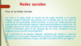 Redes sociales
Virus en las Redes Sociales
Los virus y el spam están al acecho de las redes sociales y no escapa
ninguna, incluso Pinterest que parece ser la última que se ha unido al
ranking de las principales redes sociales. A veces las consecuencias son
menores pero otras pueden suponer importantes problemas económicos. Un
ejemplo concreto en esta red social es el de una tienda que dispone de su
perfil en Pinterest, pero al ser atacada por un virus, cualquiera de sus
imágenes lleva a un sitio de pornografía.
Los resultados ya se pueden imaginar: montones de clientes y usuarios
indignados y con un gran rechazo hacia la marca. Esto puede suponer una
pérdida masiva de clientes y lo peor, un daño a la marca difícil de reparar.
 
