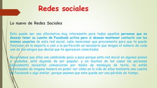 Redes sociales
Lo nuevo de Redes Sociales
Esto puede ser una alternativa muy interesante para todas aquellas personas que no
desean tener su cuenta de Facebook activa pero si desean mantener contacto con los
mismos usuarios de esta red social, cabe mencionar que previamente para que te pueda
funcionar en la mayoría o casi a la perfección es necesario que tengas el número de cada
uno de tus amigos que decías que te aparezcan conectados.
Recordamos que ellos van cambiando poco a poco porque esta red social en algunos países
o ciudades, está dejando de ser popular, y en muchos de los casos las personas
básicamente necesitan comunicarse por medio de mensajes de texto, no están
interesados de ninguna manera en poder ver cómo es la vida de ellos mediante una cuenta
en Facebook o algo similar, porque asumen que esto puede ser una pérdida de tiempo.
 