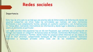 Redes sociales
Importancia
Este tipo de sitio web no es más que una enorme sala de Intercambio de Información donde los
usuarios comparten con otros todas las actividades que realizan, así como Contenidos
Multimedia o bien simplemente textos, estando en contacto constante y con Actualizaciones
en Tiempo Real, realizando intercambios de información y dando lugar a debates y comentarios
sobre un contenido en particular.
Las redes sociales más populares hoy en día son Facebook, que contiene una actualización en
tiempo real basada en compartir Actualizaciones de Estado, Contenidos Multimedia y Enlaces,
y por otro lado tenemos a Twitter, donde todos los usuarios están inmersos en una especie de
Sala de Chat universal, compartiendo mensajes de 140 caracteres y pudiendo realizarse
menciones y mensajes privados entre cada uno de los miembros registrados.
 