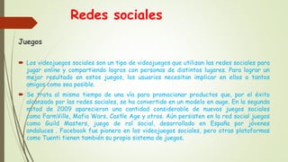Redes sociales
Juegos
 Los videojuegos sociales son un tipo de videojuegos que utilizan las redes sociales para
jugar online y compartiendo logros con personas de distintos lugares. Para lograr un
mejor resultado en estos juegos, los usuarios necesitan implicar en ellos a tantos
amigos como sea posible.
 Se trata al mismo tiempo de una vía para promocionar productos que, por el éxito
alcanzado por las redes sociales, se ha convertido en un modelo en auge. En la segunda
mitad de 2009 aparecieron una cantidad considerable de nuevos juegos sociales
como FarmVille, Mafia Wars, Castle Age y otros. Aún persisten en la red social juegos
como Guild Masters, juego de rol social, desarrollado en España por jóvenes
andaluces . Facebook fue pionero en los videojuegos sociales, pero otras plataformas
como Tuenti tienen también su propio sistema de juegos.
 