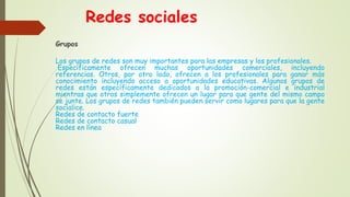 Redes sociales
Grupos
Los grupos de redes son muy importantes para las empresas y los profesionales.
Específicamente ofrecen muchas oportunidades comerciales, incluyendo
referencias. Otros, por otro lado, ofrecen a los profesionales para ganar más
conocimiento incluyendo acceso a oportunidades educativas. Algunos grupos de
redes están específicamente dedicados a la promoción-comercial e industrial
mientras que otros simplemente ofrecen un lugar para que gente del mismo campo
se junte. Los grupos de redes también pueden servir como lugares para que la gente
socialice.
Redes de contacto fuerte
Redes de contacto casual
Redes en línea
 