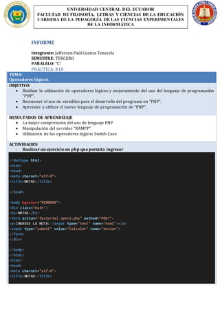 INFORME
Integrante: Jefferson Paúl Cuenca Tenecela
SEMESTRE: TERCERO
PARALELO: “C”
PRÁCTICA:#10
TEMA:
Operadores lógicos
OBJETIVO:
 Realizar la utilización de operadores lógicos y mejoramiento del uso del lenguaje de programación
“PHP”.
 Reconocer el uso de variables para el desarrollo del programa en “PHP”.
 Aprender a utilizar el nuevo lenguaje de programación de “PHP”.
RESULTADOS DE APRENDIZAJE
 La mejor comprensión del uso de lenguaje PHP
 Manipulación del servidor “XAMPP”
 Utilización de los operadores lógicos Switch Case
ACTIVIDADES:
- Realizar un ejercicio en php que permita ingresar
<!doctype html>
<html>
<head>
<meta charset="utf-8">
<title>NOTAS</title>
</head>
<body bgcolor="#EDBB99">
<div class="main">
<h1>NOTAS</h1>
<form action="factorial opera.php" method="POST">
<p>INGRESE LA NOTA: <input type="text" name="num1"></p>
<input type="submit" value="Calcular" name="enviar">
</form>
</div>
</body>
</html>
<html>
<head>
<meta charset="utf-8">
<title>NOTAS</title>
UNIVERSIDAD CENTRAL DEL ECUADOR
FACULTAD DE FILOSOFÍA, LETRAS Y CIENCIAS DE LA EDUCACIÓN
CARRERA DE LA PEDAGOGÍA DE LAS CIENCIAS EXPERIMENTALES
DE LA INFORMÁTICA
 