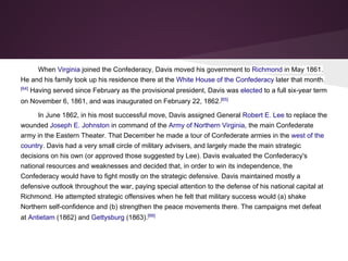 When Virginia joined the Confederacy, Davis moved his government to Richmond in May 1861.
He and his family took up his residence there at the White House of the Confederacy later that month.
[64]
Having served since February as the provisional president, Davis was elected to a full six-year term
on November 6, 1861, and was inaugurated on February 22, 1862.[65]
In June 1862, in his most successful move, Davis assigned General Robert E. Lee to replace the
wounded Joseph E. Johnston in command of the Army of Northern Virginia, the main Confederate
army in the Eastern Theater. That December he made a tour of Confederate armies in the west of the
country. Davis had a very small circle of military advisers, and largely made the main strategic
decisions on his own (or approved those suggested by Lee). Davis evaluated the Confederacy's
national resources and weaknesses and decided that, in order to win its independence, the
Confederacy would have to fight mostly on the strategic defensive. Davis maintained mostly a
defensive outlook throughout the war, paying special attention to the defense of his national capital at
Richmond. He attempted strategic offensives when he felt that military success would (a) shake
Northern self-confidence and (b) strengthen the peace movements there. The campaigns met defeat
at Antietam (1862) and Gettysburg (1863).[66]
 