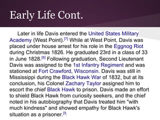 Early Life Cont.
Later in life Davis entered the United States Military
Academy (West Point).[7]
While at West Point, Davis was
placed under house arrest for his role in the Eggnog Riot
during Christmas 1826. He graduated 23rd in a class of 33
in June 1828.[8]
Following graduation, Second Lieutenant
Davis was assigned to the 1st Infantry Regiment and was
stationed at Fort Crawford, Wisconsin. Davis was still in
Mississippi during the Black Hawk War of 1832, but at its
conclusion, his Colonel Zachary Taylor assigned him to
escort the chief Black Hawk to prison. Davis made an effort
to shield Black Hawk from curiosity seekers, and the chief
noted in his autobiography that Davis treated him "with
much kindness" and showed empathy for Black Hawk's
situation as a prisoner.[9]
 
