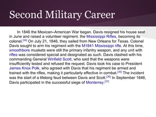 Second Military Career
In 1846 the Mexican–American War began. Davis resigned his house seat
in June and raised a volunteer regiment, the Mississippi Rifles, becoming its
colonel.[34]
On July 21, 1846, they sailed from New Orleans for Texas. Colonel
Davis sought to arm his regiment with the M1841 Mississippi rifle. At this time,
smoothbore muskets were still the primary infantry weapon, and any unit with
rifles was considered special and designated as such. Davis clashed with his
commanding General Winfield Scott, who said that the weapons were
insufficiently tested and refused the request. Davis took his case to President
James Knox Polk, who agreed with Davis that his regiment be armed and
trained with the rifles, making it particularly effective in combat.[35]
The incident
was the start of a lifelong feud between Davis and Scott.[36]
In September 1846,
Davis participated in the successful siege of Monterrey.[37]
 