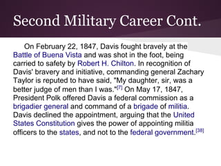 Second Military Career Cont.
On February 22, 1847, Davis fought bravely at the
Battle of Buena Vista and was shot in the foot, being
carried to safety by Robert H. Chilton. In recognition of
Davis' bravery and initiative, commanding general Zachary
Taylor is reputed to have said, "My daughter, sir, was a
better judge of men than I was."[7]
On May 17, 1847,
President Polk offered Davis a federal commission as a
brigadier general and command of a brigade of militia.
Davis declined the appointment, arguing that the United
States Constitution gives the power of appointing militia
officers to the states, and not to the federal government.[38]
 
