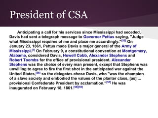 President of CSA
Anticipating a call for his services since Mississippi had seceded,
Davis had sent a telegraph message to Governor Pettus saying, "Judge
what Mississippi requires of me and place me accordingly."[55]
On
January 23, 1861, Pettus made Davis a major general of the Army of
Mississippi.[7]
On February 9, a constitutional convention at Montgomery,
Alabama, considered Davis, Howell Cobb, Alexander Stephens and
Robert Toombs for the office of provisional president. Alexander
Stephens was the choice of every man present, except that Stephens was
unwilling to agree to fire the first shot in the anticipated war against the
United States,[56]
so the delegates chose Davis, who "was the champion
of a slave society and embodied the values of the planter class, [as] ...
provisional Confederate President by acclamation."[57]
He was
inaugurated on February 18, 1861.[58][59]
 