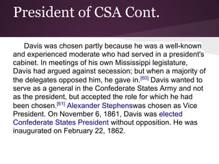 President of CSA Cont.
Davis was chosen partly because he was a well-known
and experienced moderate who had served in a president's
cabinet. In meetings of his own Mississippi legislature,
Davis had argued against secession; but when a majority of
the delegates opposed him, he gave in.[60]
Davis wanted to
serve as a general in the Confederate States Army and not
as the president, but accepted the role for which he had
been chosen.[61]
Alexander Stephenswas chosen as Vice
President. On November 6, 1861, Davis was elected
Confederate States President without opposition. He was
inaugurated on February 22, 1862.
 