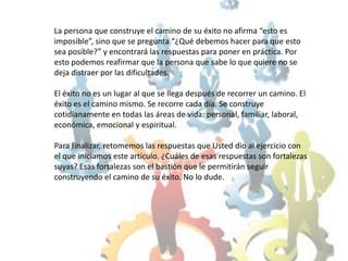 La persona que construye el camino de su éxito no afirma “esto es imposible”, sino que se pregunta “¿Qué debemos hacer para que esto sea posible?” y encontrará las respuestas para poner en práctica. Por esto podemos reafirmar que la persona que sabe lo que quiere no se deja distraer por las dificultades. El éxito no es un lugar al que se llega después de recorrer un camino. El éxito es el camino mismo. Se recorre cada día. Se construye cotidianamente en todas las áreas de vida: personal, familiar, laboral, económica, emocional y espiritual. Para finalizar, retomemos las respuestas que Usted dio al ejercicio con el que iniciamos este artículo. ¿Cuáles de esas respuestas son fortalezas suyas? Esas fortalezas son el bastión que le permitirán seguir construyendo el camino de su éxito. No lo dude.