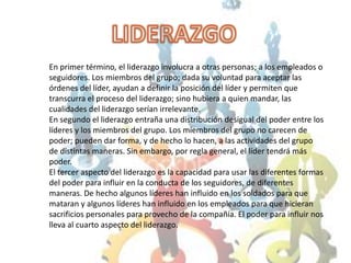 LIDERAZGO En primer término, el liderazgo involucra a otras personas; a los empleados o seguidores. Los miembros del grupo; dada su voluntad para aceptar las órdenes del líder, ayudan a definir la posición del líder y permiten que transcurra el proceso del liderazgo; sino hubiera a quien mandar, las cualidades del liderazgo serían irrelevante.En segundo el liderazgo entraña una distribución desigual del poder entre los líderes y los miembros del grupo. Los miembros del grupo no carecen de poder; pueden dar forma, y de hecho lo hacen, a las actividades del grupo de distintas maneras. Sin embargo, por regla general, el líder tendrá más poder.El tercer aspecto del liderazgo es la capacidad para usar las diferentes formas del poder para influir en la conducta de los seguidores, de diferentes maneras. De hecho algunos líderes han influido en los soldados para que mataran y algunos líderes han influido en los empleados para que hicieran sacrificios personales para provecho de la compañía. El poder para influir nos lleva al cuarto aspecto del liderazgo.