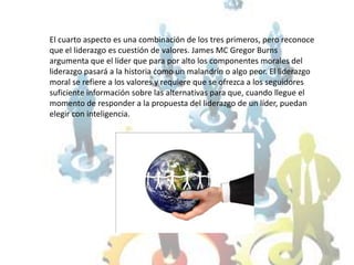 El cuarto aspecto es una combinación de los tres primeros, pero reconoce que el liderazgo es cuestión de valores. James MC Gregor Burns argumenta que el líder que para por alto los componentes morales del liderazgo pasará a la historia como un malandrín o algo peor. El liderazgo moral se refiere a los valores y requiere que se ofrezca a los seguidores suficiente información sobre las alternativas para que, cuando llegue el momento de responder a la propuesta del liderazgo de un líder, puedan elegir con inteligencia.