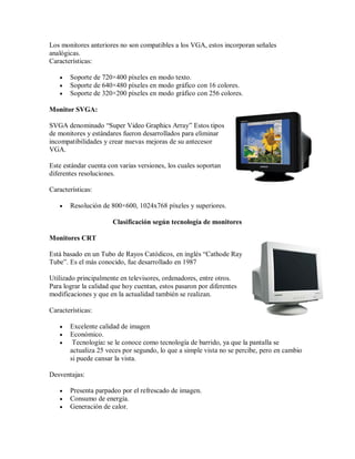 Los monitores anteriores no son compatibles a los VGA, estos incorporan señales
analógicas.
Características:

      Soporte de 720×400 píxeles en modo texto.
      Soporte de 640×480 píxeles en modo gráfico con 16 colores.
      Soporte de 320×200 píxeles en modo gráfico con 256 colores.

Monitor SVGA:

SVGA denominado “Super Video Graphics Array” Estos tipos
de monitores y estándares fueron desarrollados para eliminar
incompatibilidades y crear nuevas mejoras de su antecesor
VGA.

Este estándar cuenta con varias versiones, los cuales soportan
diferentes resoluciones.

Características:

      Resolución de 800×600, 1024x768 píxeles y superiores.

                       Clasificación según tecnología de monitores

Monitores CRT

Está basado en un Tubo de Rayos Catódicos, en inglés “Cathode Ray
Tube”. Es el más conocido, fue desarrollado en 1987

Utilizado principalmente en televisores, ordenadores, entre otros.
Para lograr la calidad que hoy cuentan, estos pasaron por diferentes
modificaciones y que en la actualidad también se realizan.

Características:

      Excelente calidad de imagen
      Económico.
       Tecnología: se le conoce como tecnología de barrido, ya que la pantalla se
       actualiza 25 veces por segundo, lo que a simple vista no se percibe, pero en cambio
       si puede cansar la vista.

Desventajas:

      Presenta parpadeo por el refrescado de imagen.
      Consumo de energía.
      Generación de calor.
 