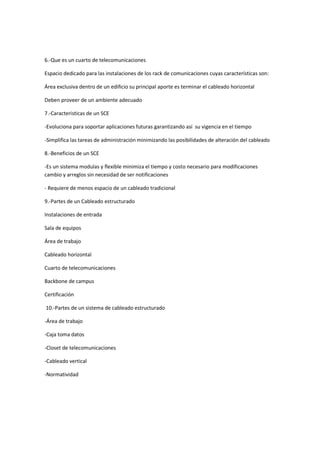 6.-Que es un cuarto de telecomunicaciones

Espacio dedicado para las instalaciones de los rack de comunicaciones cuyas características son:

Área exclusiva dentro de un edificio su principal aporte es terminar el cableado horizontal

Deben proveer de un ambiente adecuado

7.-Caracteristicas de un SCE

-Evoluciona para soportar aplicaciones futuras garantizando así su vigencia en el tiempo

-Simplifica las tareas de administración minimizando las posibilidades de alteración del cableado

8.-Beneficios de un SCE

-Es un sistema modulas y flexible minimiza el tiempo y costo necesario para modificaciones
cambio y arreglos sin necesidad de ser notificaciones

- Requiere de menos espacio de un cableado tradicional

9.-Partes de un Cableado estructurado

Instalaciones de entrada

Sala de equipos

Área de trabajo

Cableado horizontal

Cuarto de telecomunicaciones

Backbone de campus

Certificación

10.-Partes de un sistema de cableado estructurado

-Área de trabajo

-Caja toma datos

-Closet de telecomunicaciones

-Cableado vertical

-Normatividad
 